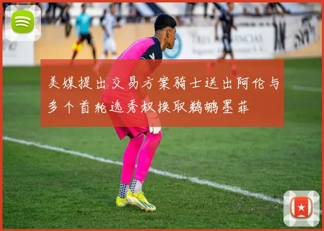 美媒提出交易方案骑士送出阿伦与多个首轮选秀权换取鹈鹕墨菲
