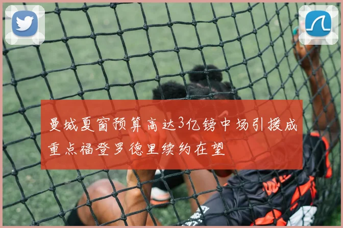 曼城夏窗预算高达3亿镑中场引援成重点福登罗德里续约在望