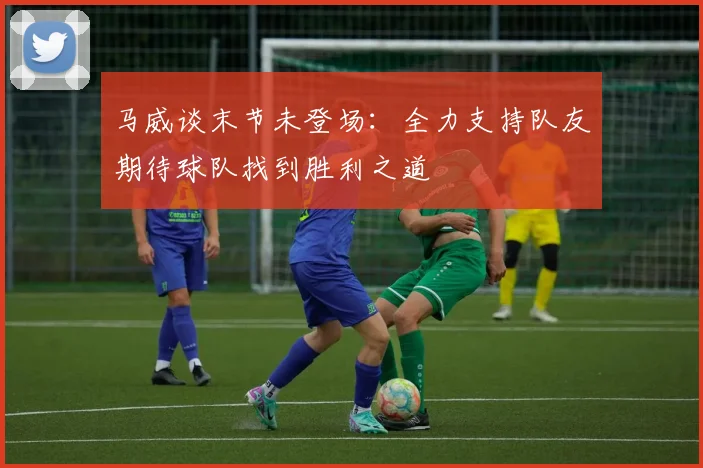 马威谈末节未登场：全力支持队友期待球队找到胜利之道