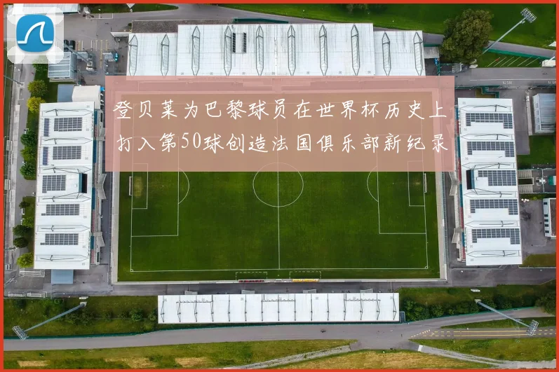 登贝莱为巴黎球员在世界杯历史上打入第50球创造法国俱乐部新纪录
