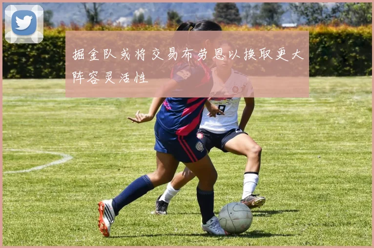 掘金队或将交易布劳恩以换取更大阵容灵活性