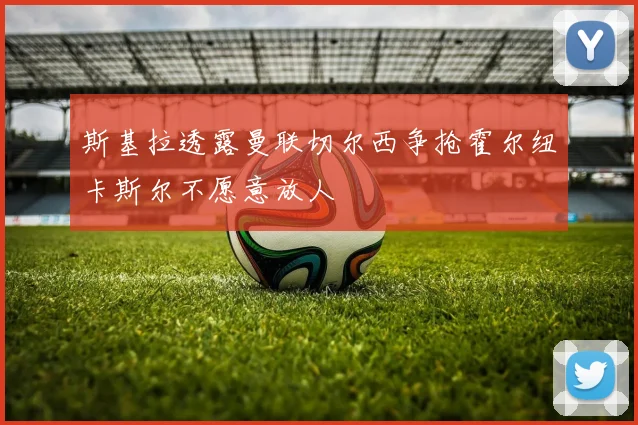 斯基拉透露曼联切尔西争抢霍尔纽卡斯尔不愿意放人