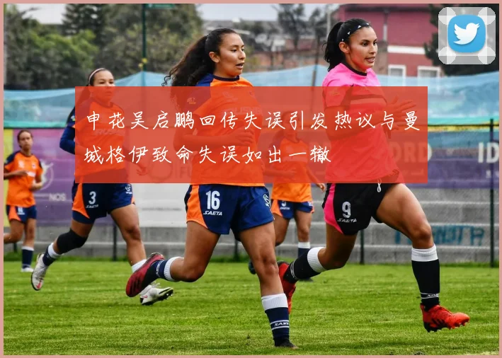 申花吴启鹏回传失误引发热议与曼城格伊致命失误如出一辙