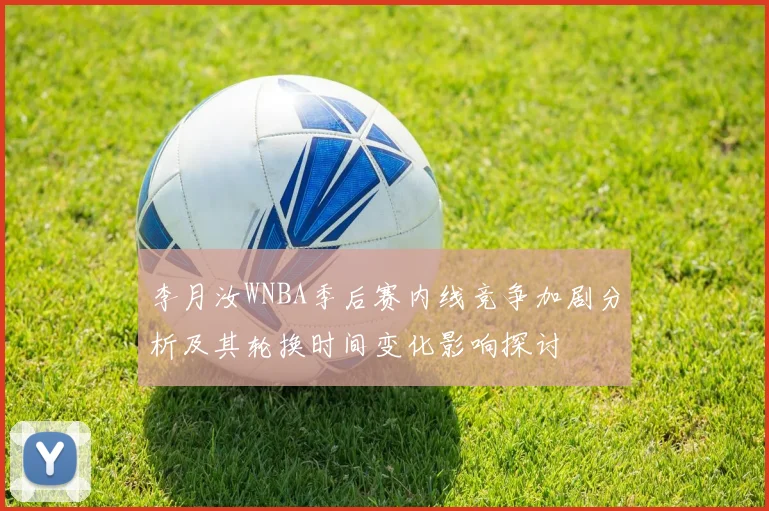 李月汝WNBA季后赛内线竞争加剧分析及其轮换时间变化影响探讨