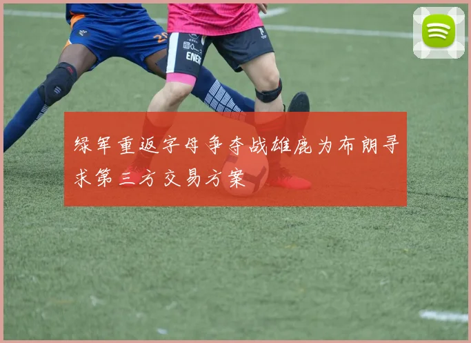 绿军重返字母争夺战雄鹿为布朗寻求第三方交易方案