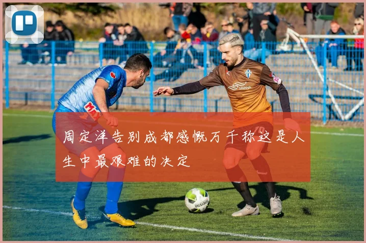 周定洋告别成都感慨万千称这是人生中最艰难的决定
