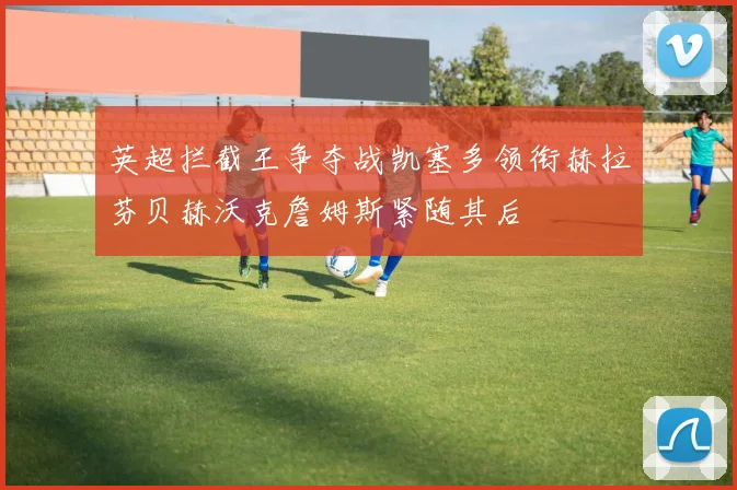 英超拦截王争夺战凯塞多领衔赫拉芬贝赫沃克詹姆斯紧随其后