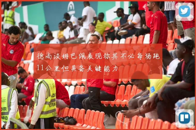 德尚谈姆巴佩表现称其不必每场跑11公里但具备关键能力