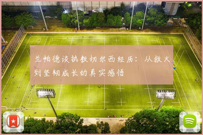 兰帕德谈执教切尔西经历：从救火到坚韧成长的真实感悟
