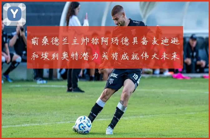 前桑德兰主帅称阿玛德具备麦迪逊和埃利奥特潜力或将成就伟大未来