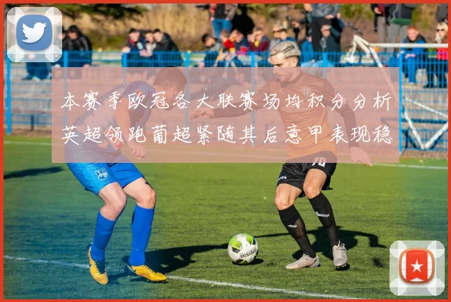 本赛季欧冠各大联赛场均积分分析英超领跑葡超紧随其后意甲表现稳健