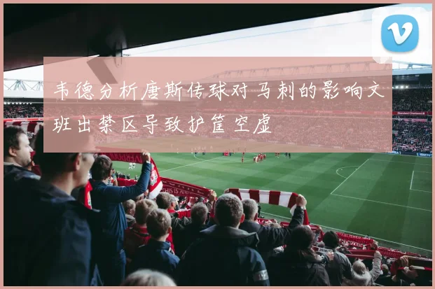韦德分析唐斯传球对马刺的影响文班出禁区导致护筐空虚