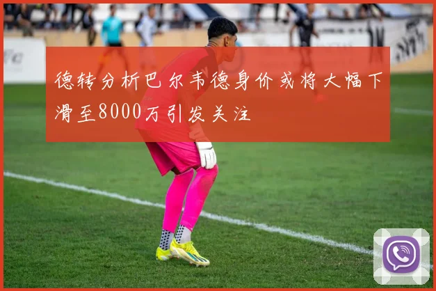 德转分析巴尔韦德身价或将大幅下滑至8000万引发关注
