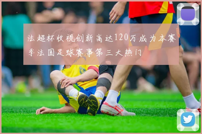 法超杯收视创新高达120万成为本赛季法国足球赛事第三大热门