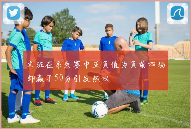 文班在系列赛中正负值为负前四场却赢了50分引发热议