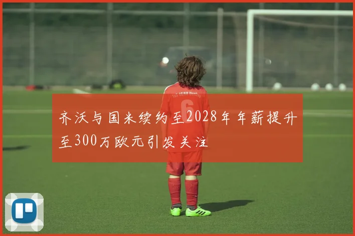 齐沃与国米续约至2028年年薪提升至300万欧元引发关注