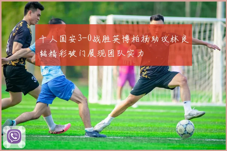 十人国安3-0战胜英博柏杨助攻林良铭精彩破门展现团队实力