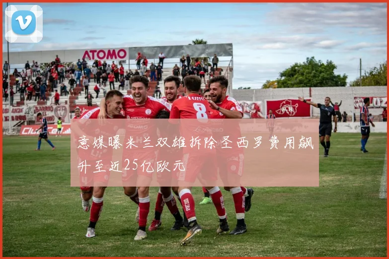 意媒曝米兰双雄拆除圣西罗费用飙升至近25亿欧元