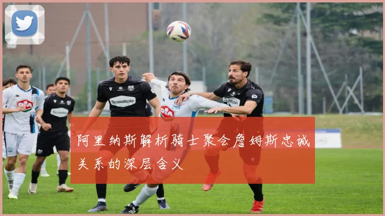 阿里纳斯解析骑士聚会詹姆斯忠诚关系的深层含义