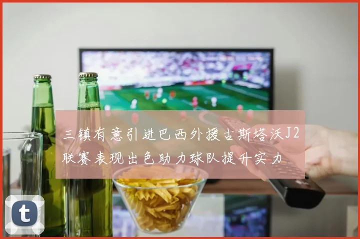 三镇有意引进巴西外援古斯塔沃J2联赛表现出色助力球队提升实力