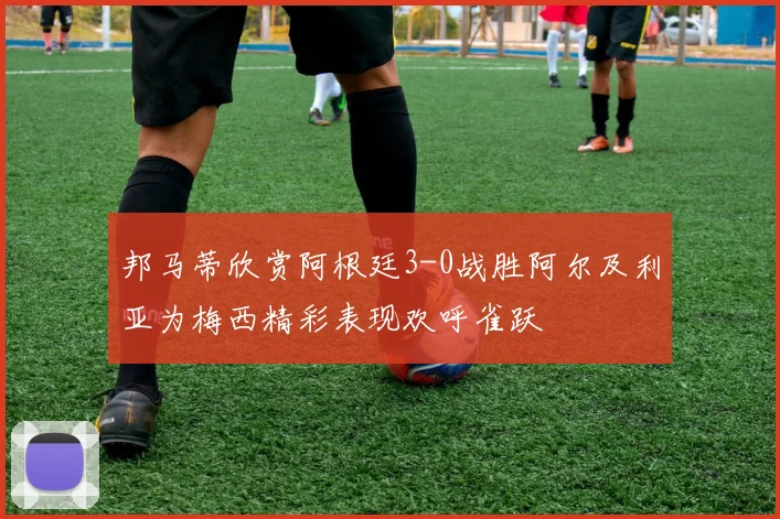 邦马蒂欣赏阿根廷3-0战胜阿尔及利亚为梅西精彩表现欢呼雀跃