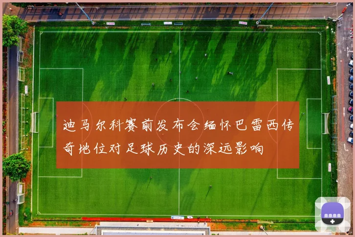 迪马尔科赛前发布会缅怀巴雷西传奇地位对足球历史的深远影响