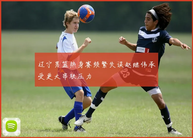 辽宁男篮热身赛频繁失误赵继伟承受更大串联压力